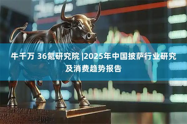 牛千万 36氪研究院 |2025年中国披萨行业研究及消费趋势报告