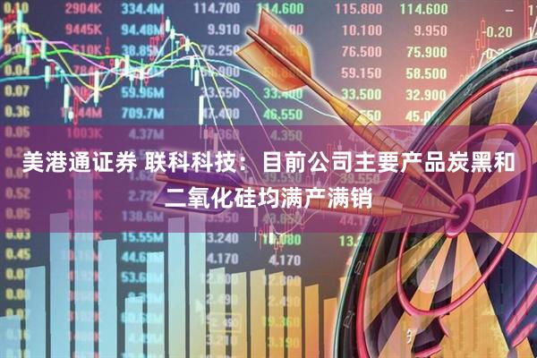 美港通证券 联科科技：目前公司主要产品炭黑和二氧化硅均满产满销