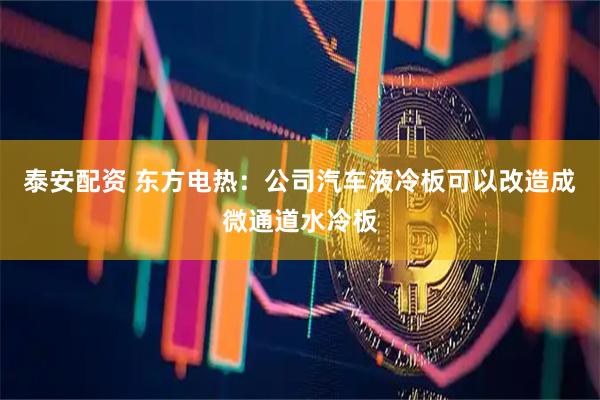 泰安配资 东方电热：公司汽车液冷板可以改造成微通道水冷板