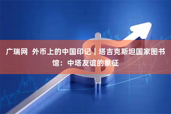 广瑞网  外币上的中国印记｜塔吉克斯坦国家图书馆：中塔友谊的象征