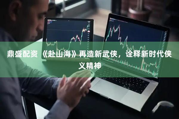 鼎盛配资 《赴山海》再造新武侠，诠释新时代侠义精神
