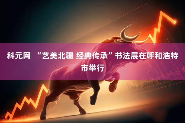 科元网  “艺美北疆 经典传承”书法展在呼和浩特市举行