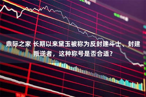 鼎际之家 长期以来黛玉被称为反封建斗士、封建叛逆者，这种称号是否合适？