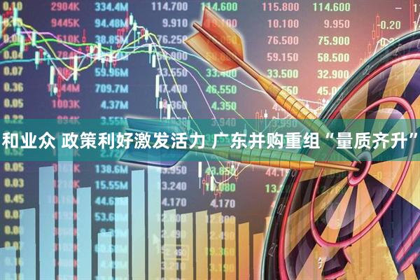 和业众 政策利好激发活力 广东并购重组“量质齐升”