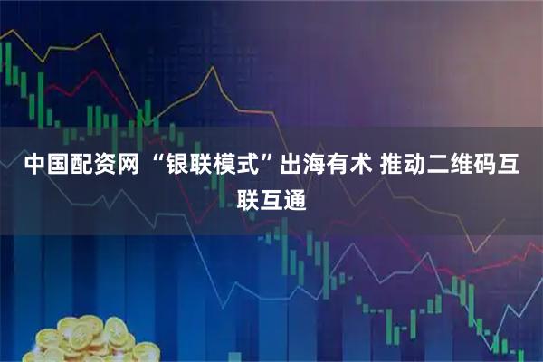 中国配资网 “银联模式”出海有术 推动二维码互联互通