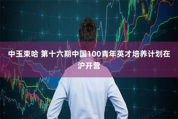 中玉束哈 第十六期中国100青年英才培养计划在沪开营