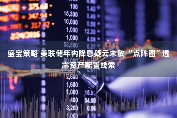 盛宝策略 美联储年内降息疑云未散 “点阵图”透露资产配置线索
