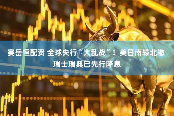 赛岳恒配资 全球央行“大乱战”！美日南辕北辙 瑞士瑞典已先行降息