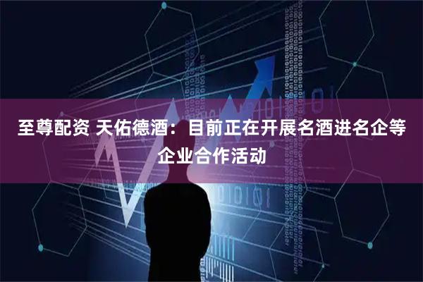 至尊配资 天佑德酒：目前正在开展名酒进名企等企业合作活动