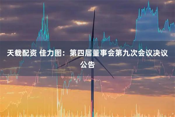 天载配资 佳力图：第四届董事会第九次会议决议公告