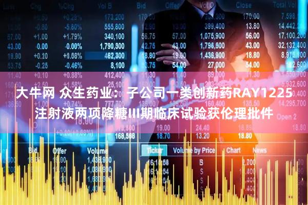 大牛网 众生药业：子公司一类创新药RAY1225注射液两项降糖III期临床试验获伦理批件