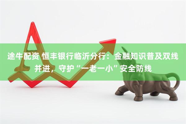 途牛配资 恒丰银行临沂分行：金融知识普及双线并进，守护“一老一小”安全防线
