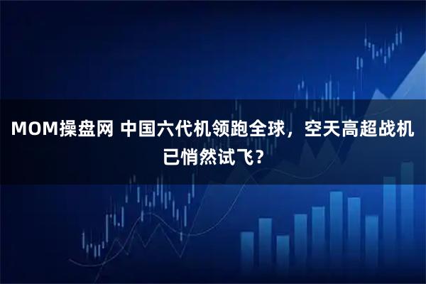 MOM操盘网 中国六代机领跑全球，空天高超战机已悄然试飞？