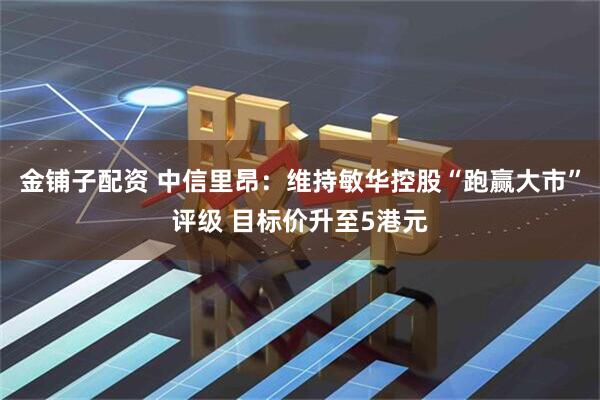 金铺子配资 中信里昂：维持敏华控股“跑赢大市”评级 目标价升至5港元