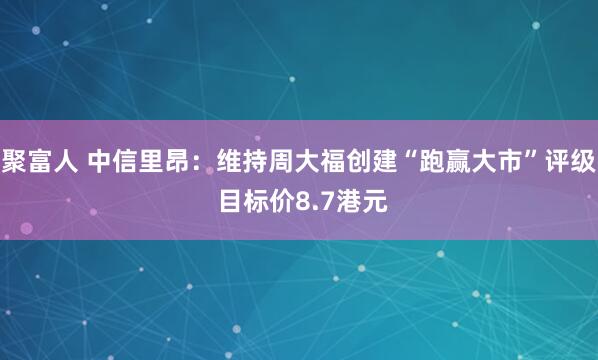 聚富人 中信里昂：维持周大福创建“跑赢大市”评级 目标价8.7港元