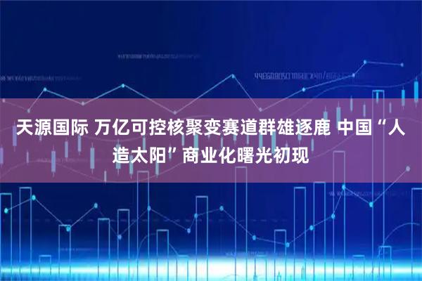 天源国际 万亿可控核聚变赛道群雄逐鹿 中国“人造太阳”商业化曙光初现