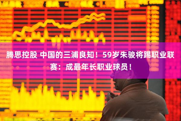 腾思控股 中国的三浦良知！59岁朱骏将踢职业联赛：成最年长职业球员！