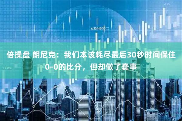倍操盘 朗尼克：我们本该耗尽最后30秒时间保住0-0的比分，但却做了蠢事