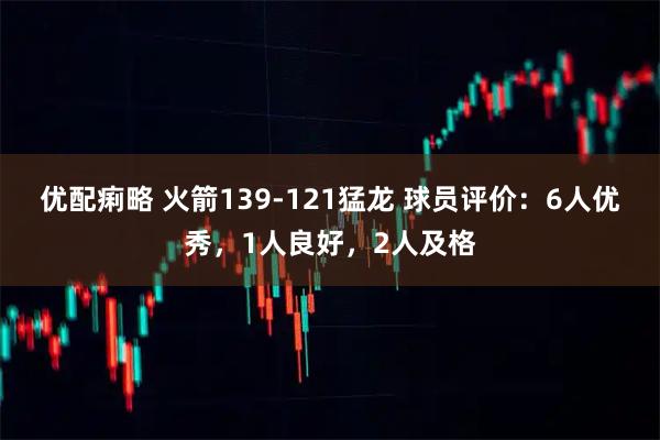 优配痢略 火箭139-121猛龙 球员评价：6人优秀，1人良好，2人及格