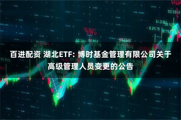 百进配资 湖北ETF: 博时基金管理有限公司关于高级管理人员变更的公告