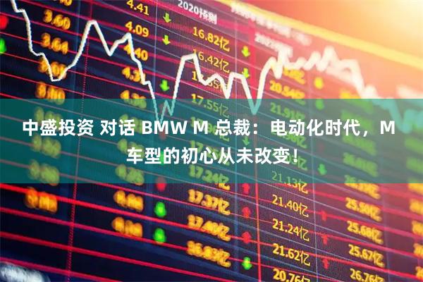 中盛投资 对话 BMW M 总裁：电动化时代，M 车型的初心从未改变！