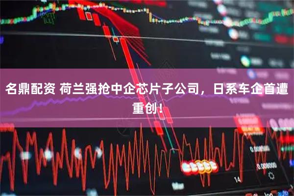 名鼎配资 荷兰强抢中企芯片子公司，日系车企首遭重创！