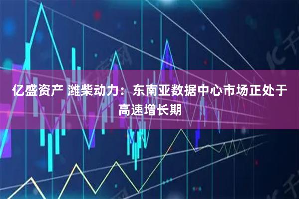 亿盛资产 潍柴动力：东南亚数据中心市场正处于高速增长期