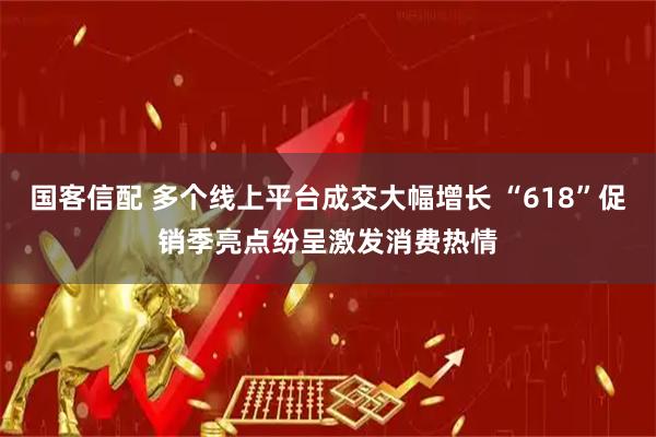 国客信配 多个线上平台成交大幅增长 “618”促销季亮点纷呈激发消费热情