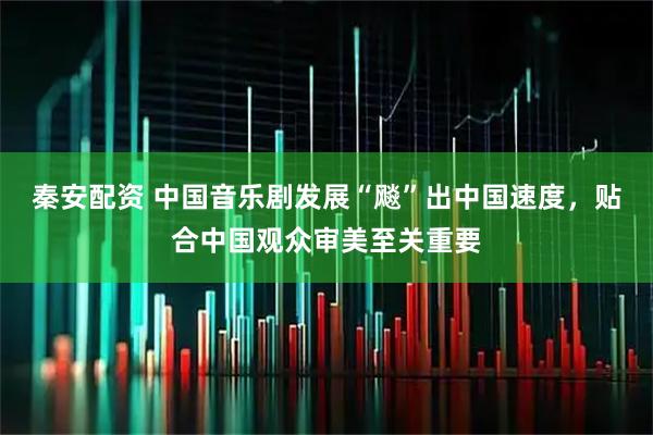 秦安配资 中国音乐剧发展“飚”出中国速度，贴合中国观众审美至关重要