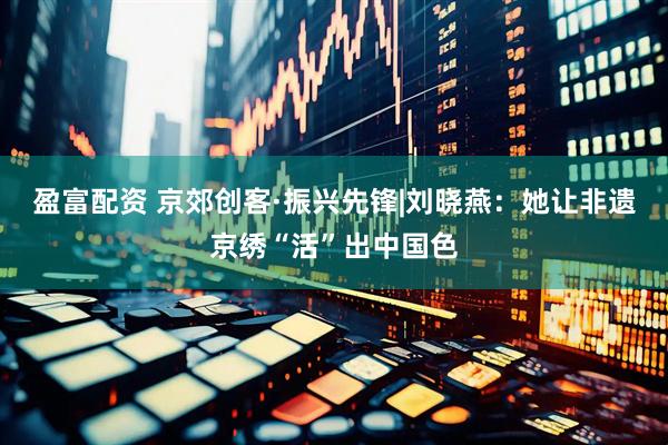 盈富配资 京郊创客·振兴先锋|刘晓燕：她让非遗京绣“活”出中国色