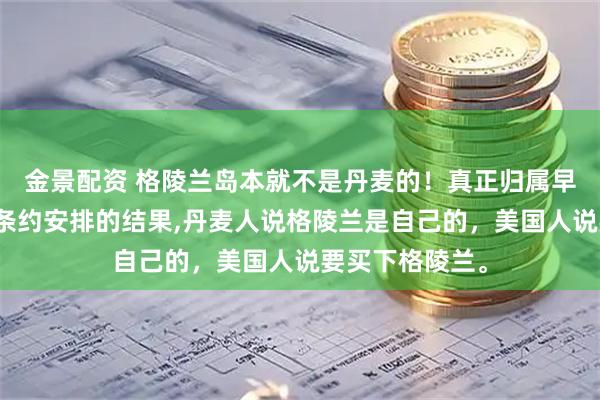金景配资 格陵兰岛本就不是丹麦的！真正归属早有定论，只是条约安排的结果,丹麦人说格陵兰是自己的，美国人说要买下格陵兰。