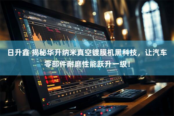 日升鑫 揭秘华升纳米真空镀膜机黑科技，让汽车零部件耐磨性能跃升一级！