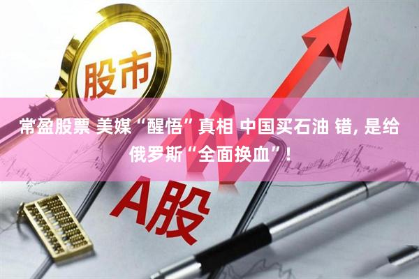 常盈股票 美媒“醒悟”真相 中国买石油 错, 是给俄罗斯“全面换血”!