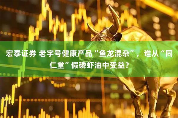 宏泰证券 老字号健康产品“鱼龙混杂”，谁从“同仁堂”假磷虾油中受益？
