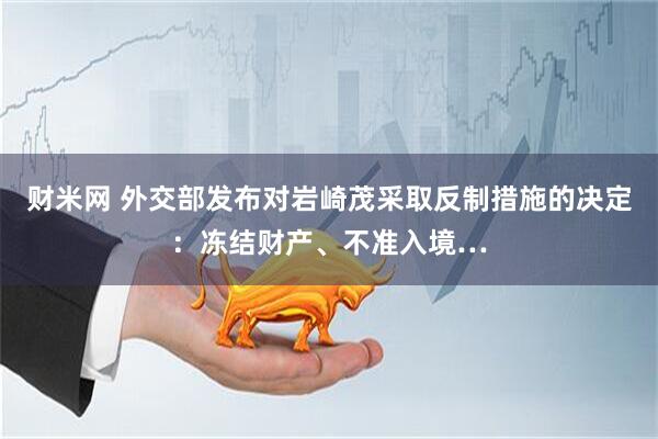 财米网 外交部发布对岩崎茂采取反制措施的决定：冻结财产、不准入境…