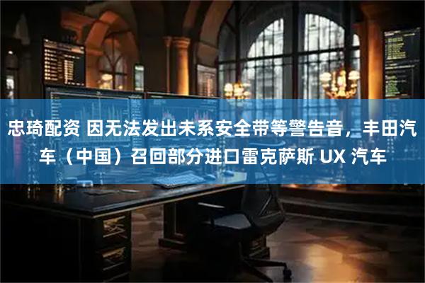 忠琦配资 因无法发出未系安全带等警告音，丰田汽车（中国）召回部分进口雷克萨斯 UX 汽车