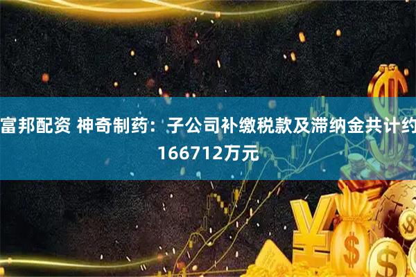 富邦配资 神奇制药：子公司补缴税款及滞纳金共计约166712万元