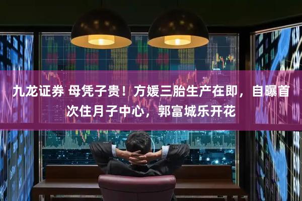 九龙证券 母凭子贵！方媛三胎生产在即，自曝首次住月子中心，郭富城乐开花