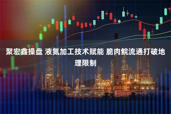 聚宏鑫操盘 液氮加工技术赋能 脆肉鲩流通打破地理限制