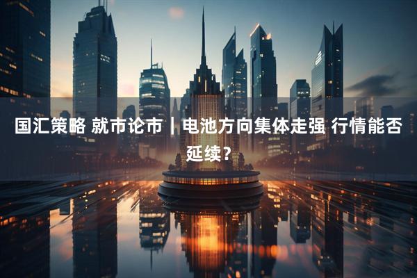 国汇策略 就市论市｜电池方向集体走强 行情能否延续？