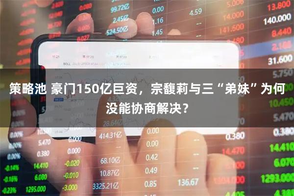 策略池 豪门150亿巨资，宗馥莉与三“弟妹”为何没能协商解决？
