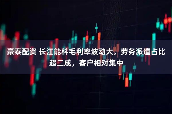 豪泰配资 长江能科毛利率波动大，劳务派遣占比超二成，客户相对集中