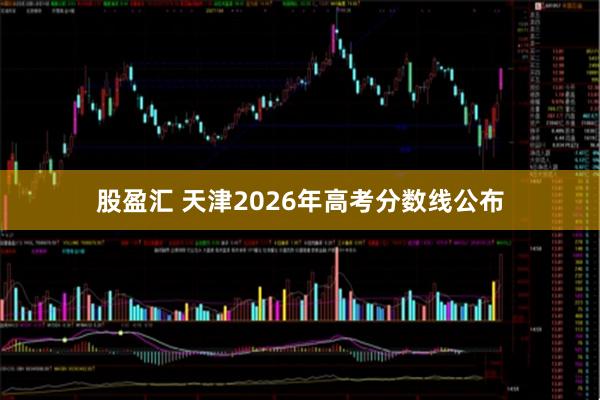 股盈汇 天津2026年高考分数线公布