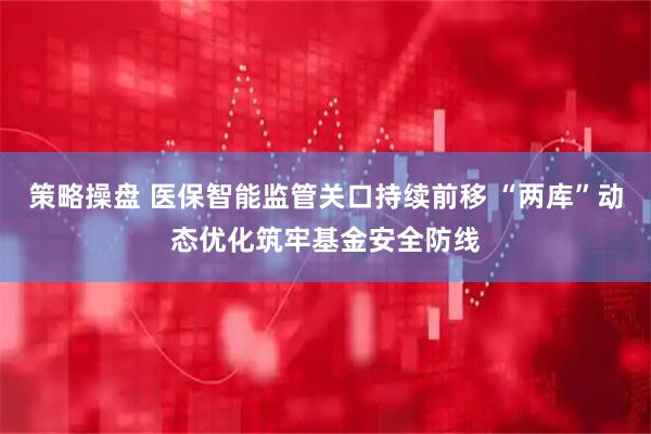 策略操盘 医保智能监管关口持续前移 “两库”动态优化筑牢基金安全防线