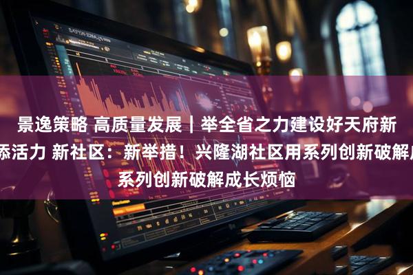 景逸策略 高质量发展｜举全省之力建设好天府新区·社区添活力 新社区：新举措！兴隆湖社区用系列创新破解成长烦恼